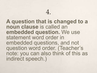 4.
A question that is changed to a
noun clause is called an
embedded question. We use
statement word order in
embedded questions, and not
question word order. (Teacher’s
note: you can also think of this as
indirect speech.)
 
