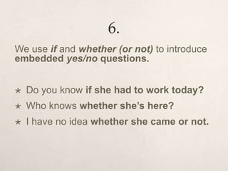 6.
We use if and whether (or not) to introduce
embedded yes/no questions.
 Do you know if she had to work today?
 Who knows whether she’s here?
 I have no idea whether she came or not.
 
