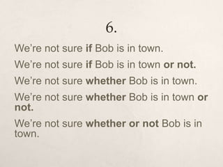 6.
We’re not sure if Bob is in town.
We’re not sure if Bob is in town or not.
We’re not sure whether Bob is in town.
We’re not sure whether Bob is in town or
not.
We’re not sure whether or not Bob is in
town.
 