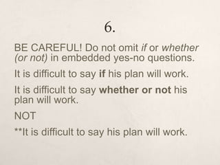 6.
BE CAREFUL! Do not omit if or whether
(or not) in embedded yes-no questions.
It is difficult to say if his plan will work.
It is difficult to say whether or not his
plan will work.
NOT
**It is difficult to say his plan will work.
 