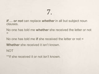 7.
If … or not can replace whether in all but subject noun
clauses.
No one has told me whether she received the letter or not
=
No one has told me if she received the letter or not =
Whether she received it isn’t known.
NOT
**If she received it or not isn’t known.
 