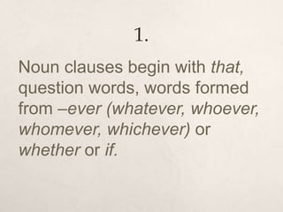 1.
Noun clauses begin with that,
question words, words formed
from –ever (whatever, whoever,
whomever, whichever) or
whether or if.
 