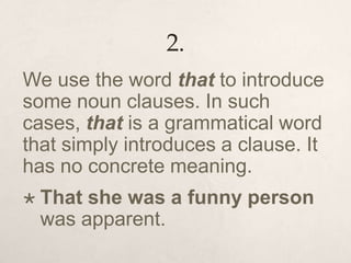 2.
We use the word that to introduce
some noun clauses. In such
cases, that is a grammatical word
that simply introduces a clause. It
has no concrete meaning.
 That she was a funny person
was apparent.
 