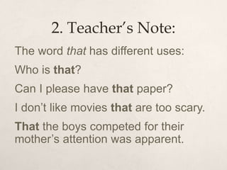 2. Teacher’s Note:
The word that has different uses:
Who is that?
Can I please have that paper?
I don’t like movies that are too scary.
That the boys competed for their
mother’s attention was apparent.
 