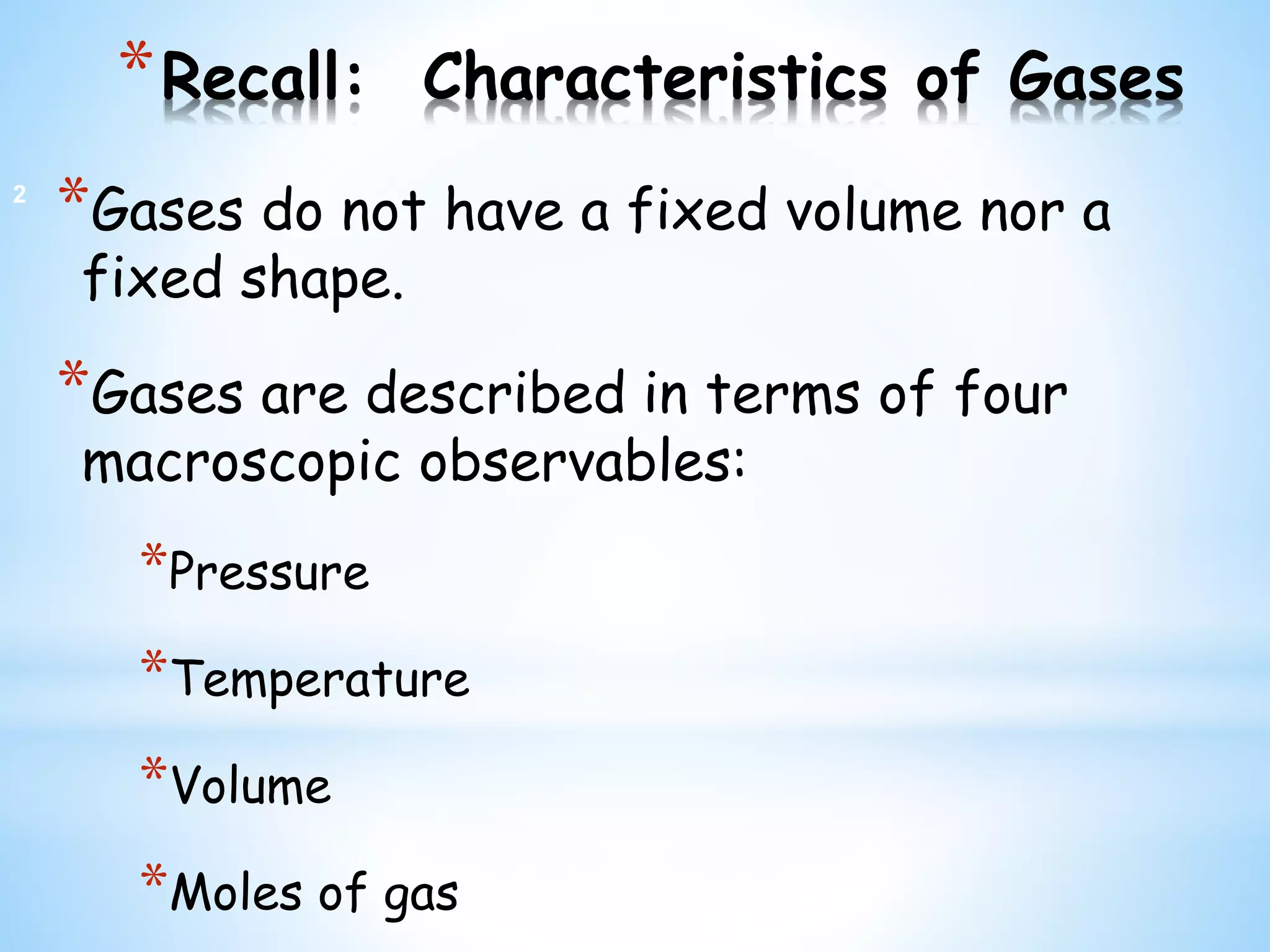 *Recall: Characteristics of Gases
*Gases do not have a fixed volume nor a
fixed shape.
*Gases are described in terms of four
macroscopic observables:
*Pressure
*Temperature
*Volume
*Moles of gas
2
 