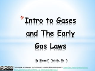 *Intro to Gases
and The Early
Gas Laws
By Shawn P. Shields, Ph. D.
This work is licensed by Shawn P. Shields-Maxwell under a Creative Commons Attribution-
NonCommercial-ShareAlike 4.0 International License.
 