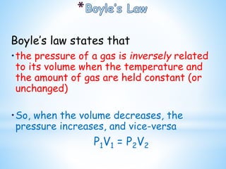 Boyle’s law states that
•the pressure of a gas is inversely related
to its volume when the temperature and
the amount of gas are held constant (or
unchanged)
•So, when the volume decreases, the
pressure increases, and vice-versa
P1V1 = P2V2
 