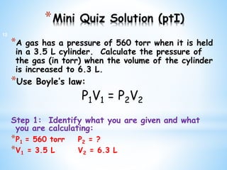*Mini Quiz Solution (ptI)
*A gas has a pressure of 560 torr when it is held
in a 3.5 L cylinder. Calculate the pressure of
the gas (in torr) when the volume of the cylinder
is increased to 6.3 L.
*Use Boyle’s law:
P1V1 = P2V2
Step 1: Identify what you are given and what
you are calculating:
*P1 = 560 torr P2 = ?
*V1 = 3.5 L V2 = 6.3 L
12
 