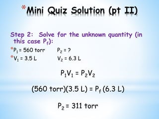 *Mini Quiz Solution (pt II)
Step 2: Solve for the unknown quantity (in
this case Pf):
*P1 = 560 torr P2 = ?
*V1 = 3.5 L V2 = 6.3 L
P1V1 = P2V2
(560 torr)(3.5 L) = Pf (6.3 L)
P2 = 311 torr
 