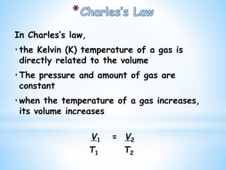 In Charles’s law,
•the Kelvin (K) temperature of a gas is
directly related to the volume
•The pressure and amount of gas are
constant
•when the temperature of a gas increases,
its volume increases
V1 = V2
T1 T2
 