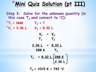 *Mini Quiz Solution (pt III)
Step 3: Solve for the unknown quantity (in
this case T2 and convert to C):
*T1 = 288K T2 = ?
*V1 = 2.36 L V2 = 8.32 L
V1 = V2
T1 T2
2.36 L = 8.32 L
288 K T2
T2 = 8.32 L 288 K
2.36 L
T2 = 1015 K = 742 C
 