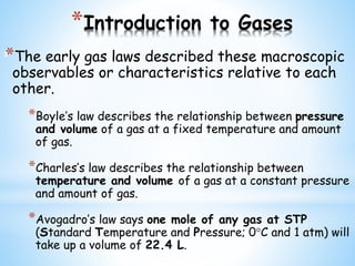 *Introduction to Gases
*The early gas laws described these macroscopic
observables or characteristics relative to each
other.
*Boyle’s law describes the relationship between pressure
and volume of a gas at a fixed temperature and amount
of gas.
*Charles’s law describes the relationship between
temperature and volume of a gas at a constant pressure
and amount of gas.
*Avogadro’s law says one mole of any gas at STP
(Standard Temperature and Pressure; 0C and 1 atm) will
take up a volume of 22.4 L.
3
 