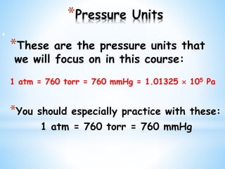*Pressure Units
*These are the pressure units that
we will focus on in this course:
1 atm = 760 torr = 760 mmHg = 1.01325  105 Pa
*You should especially practice with these:
1 atm = 760 torr = 760 mmHg
4
 