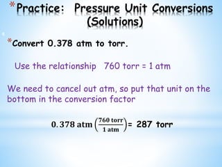 *Practice: Pressure Unit Conversions
(Solutions)
*Convert 0.378 atm to torr.
Use the relationship 760 torr = 1 atm
We need to cancel out atm, so put that unit on the
bottom in the conversion factor
𝟎. 𝟑𝟕𝟖 𝐚𝐭𝐦
𝟕𝟔𝟎 𝐭𝐨𝐫𝐫
𝟏 𝐚𝐭𝐦
= 287 torr
6
 