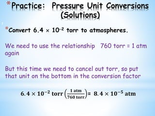*Practice: Pressure Unit Conversions
(Solutions)
*Convert 6.4  102 torr to atmospheres.
We need to use the relationship 760 torr = 1 atm
again
But this time we need to cancel out torr, so put
that unit on the bottom in the conversion factor
𝟔. 𝟒 × 𝟏𝟎−𝟐
𝐭𝐨𝐫𝐫
𝟏 𝐚𝐭𝐦
𝟕𝟔𝟎 𝐭𝐨𝐫𝐫
= 𝟖. 𝟒 × 𝟏𝟎−𝟓
𝐚𝐭𝐦
7
 
