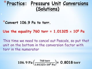 *Practice: Pressure Unit Conversions
(Solutions)
*Convert 106.9 Pa to torr.
Use the equality 760 torr = 1.01325  105 Pa
This time we need to cancel out Pascals, so put that
unit on the bottom in the conversion factor with
torr in the numerator
𝟏𝟎𝟔. 𝟗 𝐏𝐚
𝟕𝟔𝟎 𝐭𝐨𝐫𝐫
𝟏.𝟎𝟏𝟑𝟐𝟓×𝟏𝟎 𝟓 𝐏𝐚
= 0.8018 𝐭𝐨𝐫𝐫
8
 