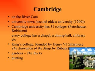 Cambridge on the River Cam university town (second oldest university (1209)) Cambridge university has 31 colleges (Peterhouse, Robinson) every college has a chapel, a dining-hall, a library etc King’s college, founded by Henry VI (altarpiece  The Adoration of the Magi  by Rubens) gardens –  The Backs punting 