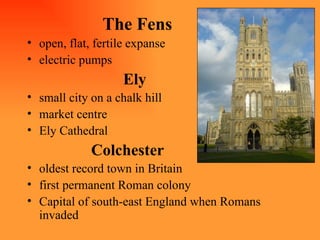 The Fens open, flat, fertile expanse electric pumps Ely small city on a chalk hill market centre Ely Cathedral  Colchester oldest record town in Britain first permanent Roman colony Capital of south-east England when Romans invaded 