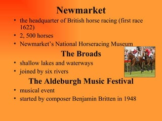 Newmarket the headquarter of British horse racing (first race 1622) 2, 500 horses  Newmarket’s National Horseracing Museum The Broads shallow lakes and waterways joined by six rivers The Aldeburgh Music Festival musical event started by composer Benjamin Britten in 1948 