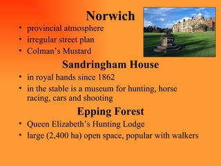 Norwich provincial atmosphere irregular street plan Colman’s Mustard Sandringham House in royal hands since 1862 in the stable is a museum for hunting, horse racing, cars and shooting Epping Forest Queen Elizabeth’s Hunting Lodge large (2,400 ha) open space, popular with walkers 