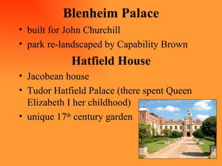 Blenheim Palace built for John Churchill park re-landscaped by Capability Brown Hatfield House Jacobean house Tudor Hatfield Palace (there spent Queen Elizabeth I her childhood) unique 17 th  century garden 