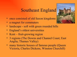 Southeast England once consisted of old Saxon kingdoms a magnet for commuters landscape - soft with green rounded hills England’s oldest universities Kent – fruit-growing region 3 regions (The Downs and Channel Coast; East Anglia; Thames Valley) many historic houses of famous people (Queen Victoria, Charles Dickens, Winston Churchill) 