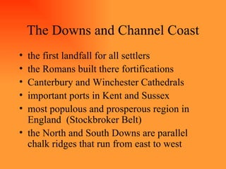 The Downs and Channel Coast the first landfall for all settlers the Romans built there fortifications Canterbury and Winchester Cathedrals important ports in Kent and Sussex most populous and prosperous region in England  (Stockbroker Belt) the North and South Downs are parallel chalk ridges that run from east to west 