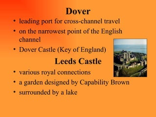 Dover leading port for cross-channel travel on the narrowest point of the English channel Dover Castle (Key of England) Leeds Castle various royal connections  a garden designed by Capability Brown surrounded by a lake 