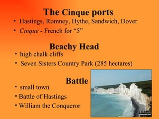 The  Cinque  ports Hastings, Romney, Hythe, Sandwich, Dover  Cinque  - French for “5” Beachy Head high chalk cliffs Seven Sisters Country Park (285 hectares) Battle small town Battle of Hastings William the Conqueror 