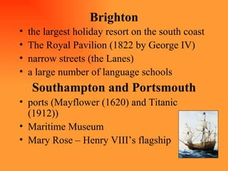 Brighton the largest holiday resort on the south coast The Royal Pavilion (1822 by George IV) narrow streets (the Lanes) a large number of language schools Southampton and Portsmouth ports (Mayflower (1620) and Titanic (1912)) Maritime Museum Mary Rose – Henry VIII’s flagship 