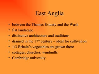 East Anglia between the Thames Estuary and the Wash flat landscape distinctive architecture and traditions drained in the 17 th  century – ideal for cultivation 1/3 Britain’s vegetables are grown there cottages, churches, windmills Cambridge university 