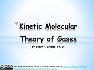 *Kinetic Molecular
Theory of Gases
By Shawn P. Shields, Ph. D.
This work is licensed by Shawn P. Shields-Maxwell under a Creative Commons Attribution-
NonCommercial-ShareAlike 4.0 International License.
 