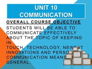 UNIT 10
       COMMUNICATION
OVERALL COURSE OBJECTIVE
STUDENTS WILL BE ABLE TO
C O M M U N I C AT E E F F E C T I V E LY
ABOUT THE TOPIC OF KEEPING
IN
T O U C H , T E C H N O L O G Y, N E W E S T
I N N O VAT I O N S A N D P E R S O N A L
C O M M U N I C AT I O N M E A N S I N
GENERAL.
 