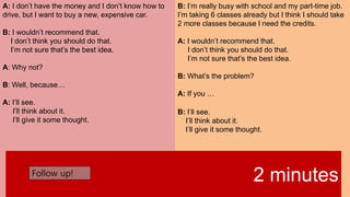 A: I don’t have the money and I don’t know how to
drive, but I want to buy a new, expensive car.
B: I wouldn’t recommend that.
I don’t think you should do that.
I’m not sure that’s the best idea.
A: Why not?
B: Well, because…
A: I’ll see.
I’ll think about it.
I’ll give it some thought.
B: I’m really busy with school and my part-time job.
I’m taking 6 classes already but I think I should take
2 more classes because I need the credits.
A: I wouldn’t recommend that.
I don’t think you should do that.
I’m not sure that’s the best idea.
B: What’s the problem?
A: If you …
B: I’ll see.
I’ll think about it.
I’ll give it some thought.
2 minutesFollow up!
 