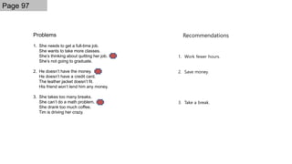 Problems
1. She needs to get a full-time job.
She wants to take more classes.
She’s thinking about quitting her job.
She’s not going to graduate.
2. He doesn’t have the money.
He doesn’t have a credit card.
The leather jacket doesn’t fit.
His friend won’t lend him any money.
3. She takes too many breaks.
She can’t do a math problem.
She drank too much coffee.
Tim is driving her crazy.
Page 97
Recommendations
1. Work fewer hours.
2. Save money.
3. Take a break.
 