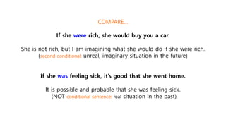 COMPARE…
If she were rich, she would buy you a car.
She is not rich, but I am imagining what she would do if she were rich.
(second conditional: unreal, imaginary situation in the future)
If she was feeling sick, it’s good that she went home.
It is possible and probable that she was feeling sick.
(NOT conditional sentence: real situation in the past)
 