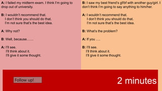 A: I failed my midterm exam. I think I’m going to
drop out of university.
B: I wouldn’t recommend that.
I don’t think you should do that.
I’m not sure that’s the best idea.
A: Why not?
B: Well, because……
A: I’ll see.
I’ll think about it.
I’ll give it some thought.
B: I saw my best friend’s gf/bf with another guy/girl. I
don’t think I’m going to say anything to him/her.
A: I wouldn’t recommend that.
I don’t think you should do that.
I’m not sure that’s the best idea.
B: What’s the problem?
A: If you ….
B: I’ll see.
I’ll think about it.
I’ll give it some thought.
2 minutesFollow up!
 