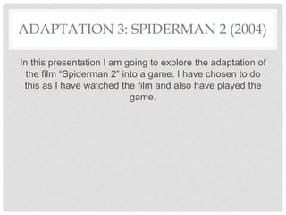 ADAPTATION 3: SPIDERMAN 2 (2004)
In this presentation I am going to explore the adaptation of
the film “Spiderman 2” into a game. I have chosen to do
this as I have watched the film and also have played the
game.
 