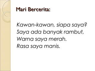 Mari Bercerita:
Kawan-kawan, siapa saya?
Saya ada banyak rambut,
Warna saya merah.
Rasa saya manis.

 