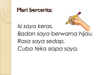 Mari bercerita:
Isi saya keras,
Badan saya berwarna hijau,
Rasa saya sedap,
Cuba teka siapa saya.

 
