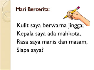 Mari Bercerita:

Kulit saya berwarna jingga;
Kepala saya ada mahkota,
Rasa saya manis dan masam,
Siapa saya?

 