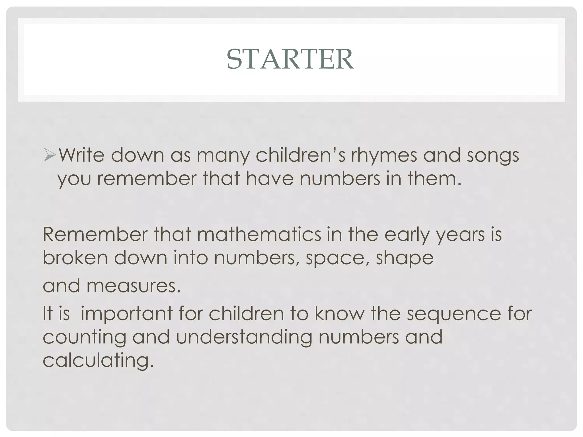 STARTER 
Write down as many children’s rhymes and songs 
you remember that have numbers in them. 
Remember that mathematics in the early years is 
broken down into numbers, space, shape 
and measures. 
It is important for children to know the sequence for 
counting and understanding numbers and 
calculating. 
 