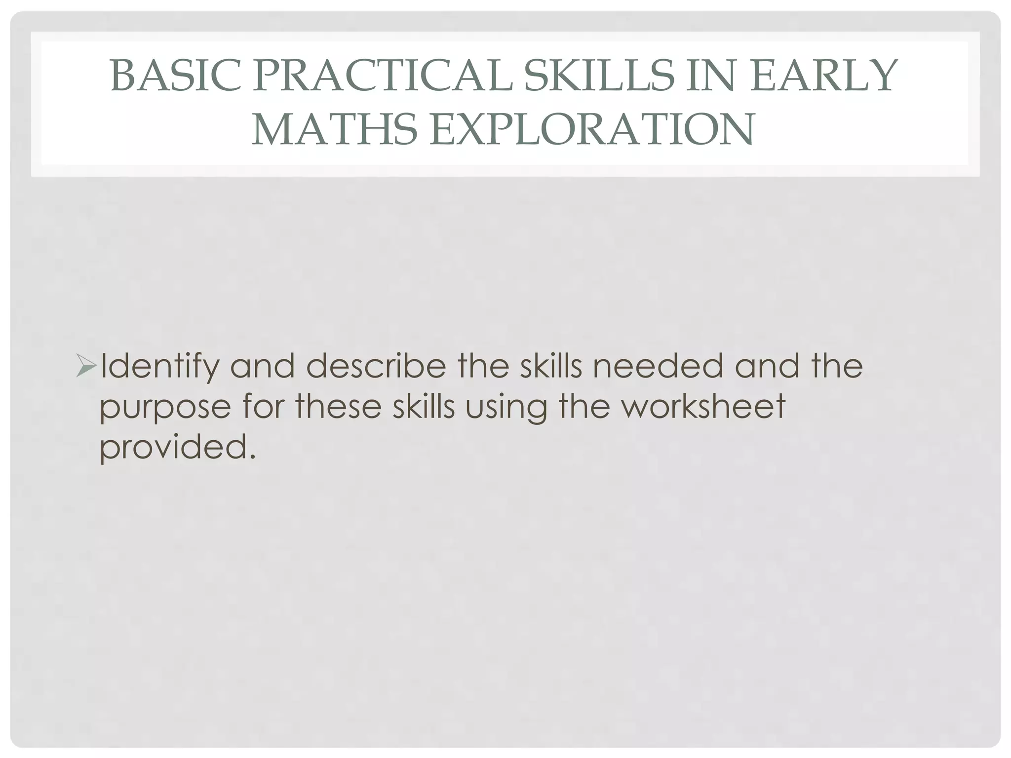 BASIC PRACTICAL SKILLS IN EARLY 
MATHS EXPLORATION 
Identify and describe the skills needed and the 
purpose for these skills using the worksheet 
provided. 
 
