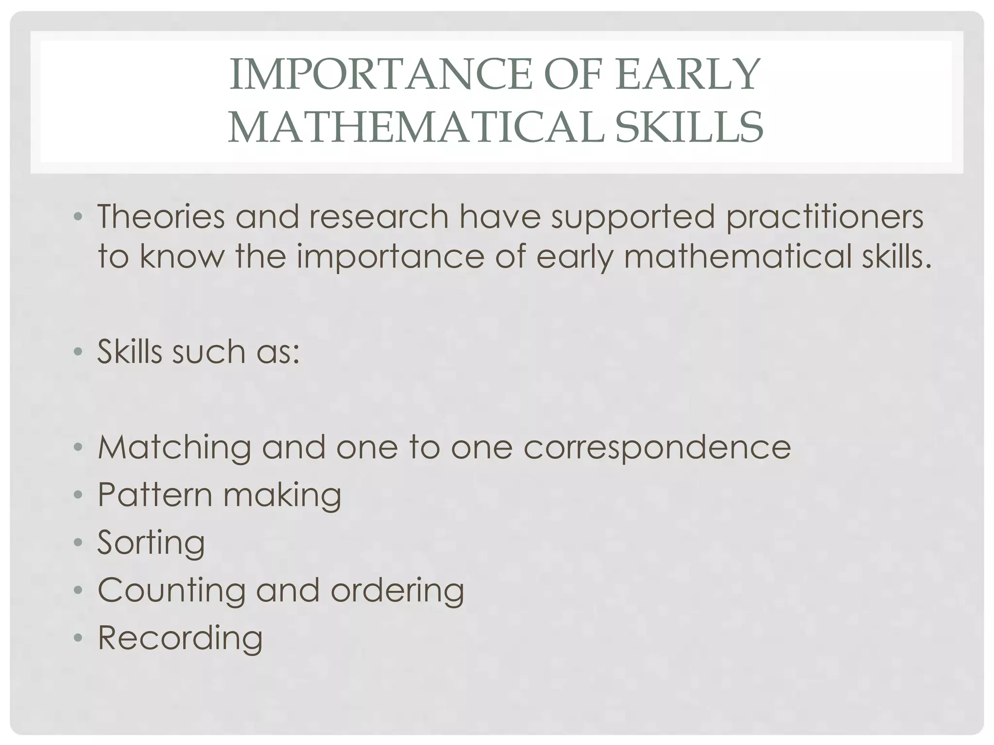 IMPORTANCE OF EARLY 
MATHEMATICAL SKILLS 
• Theories and research have supported practitioners 
to know the importance of early mathematical skills. 
• Skills such as: 
• Matching and one to one correspondence 
• Pattern making 
• Sorting 
• Counting and ordering 
• Recording 
 