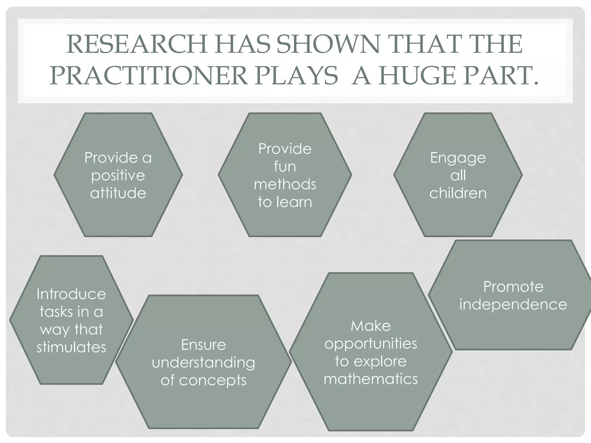 RESEARCH HAS SHOWN THAT THE 
PRACTITIONER PLAYS A HUGE PART. 
Provide a 
positive 
attitude 
Provide 
fun 
methods 
to learn 
Engage 
all 
children 
Introduce 
tasks in a 
way that 
stimulates Ensure 
understanding 
of concepts 
Make 
opportunities 
to explore 
mathematics 
Promote 
independence 
 