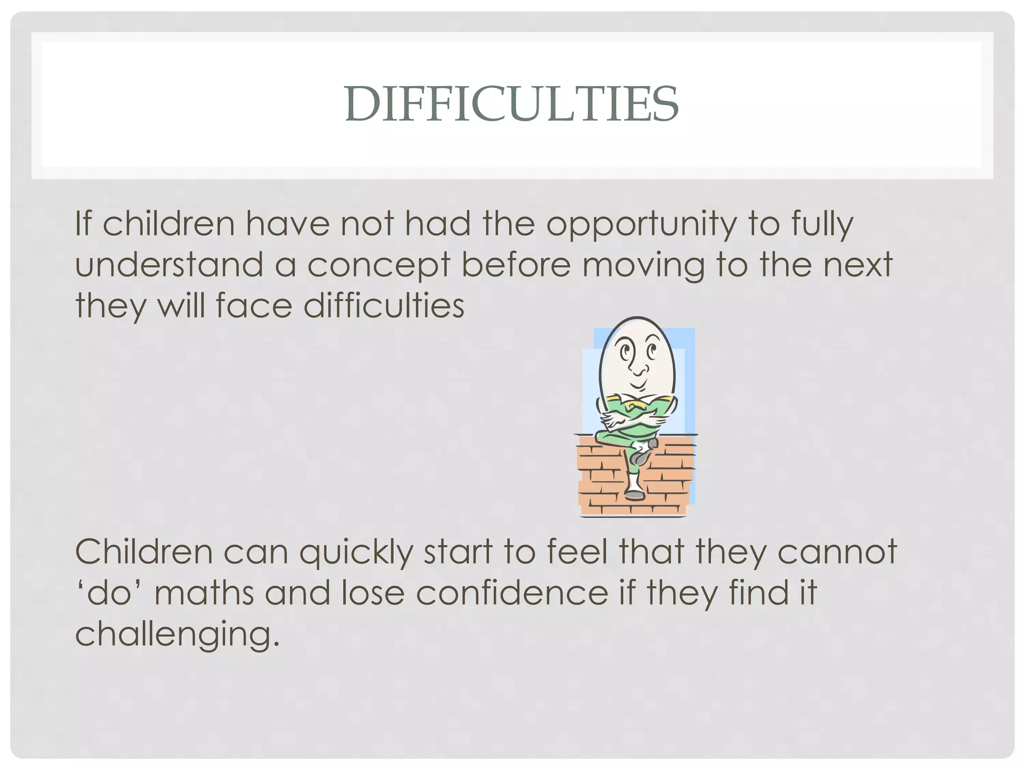 DIFFICULTIES 
If children have not had the opportunity to fully 
understand a concept before moving to the next 
they will face difficulties 
Children can quickly start to feel that they cannot 
‘do’ maths and lose confidence if they find it 
challenging. 
 
