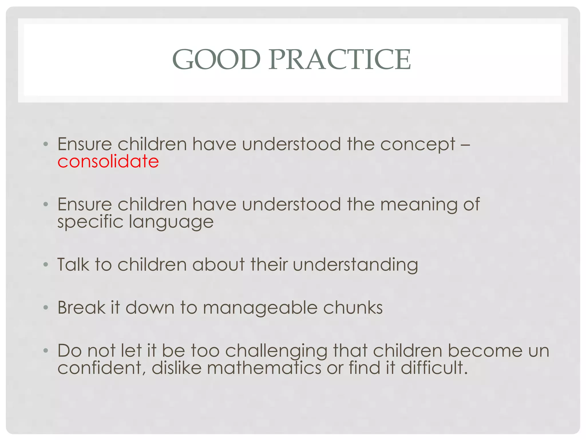 GOOD PRACTICE 
• Ensure children have understood the concept – 
consolidate 
• Ensure children have understood the meaning of 
specific language 
• Talk to children about their understanding 
• Break it down to manageable chunks 
• Do not let it be too challenging that children become un 
confident, dislike mathematics or find it difficult. 
 