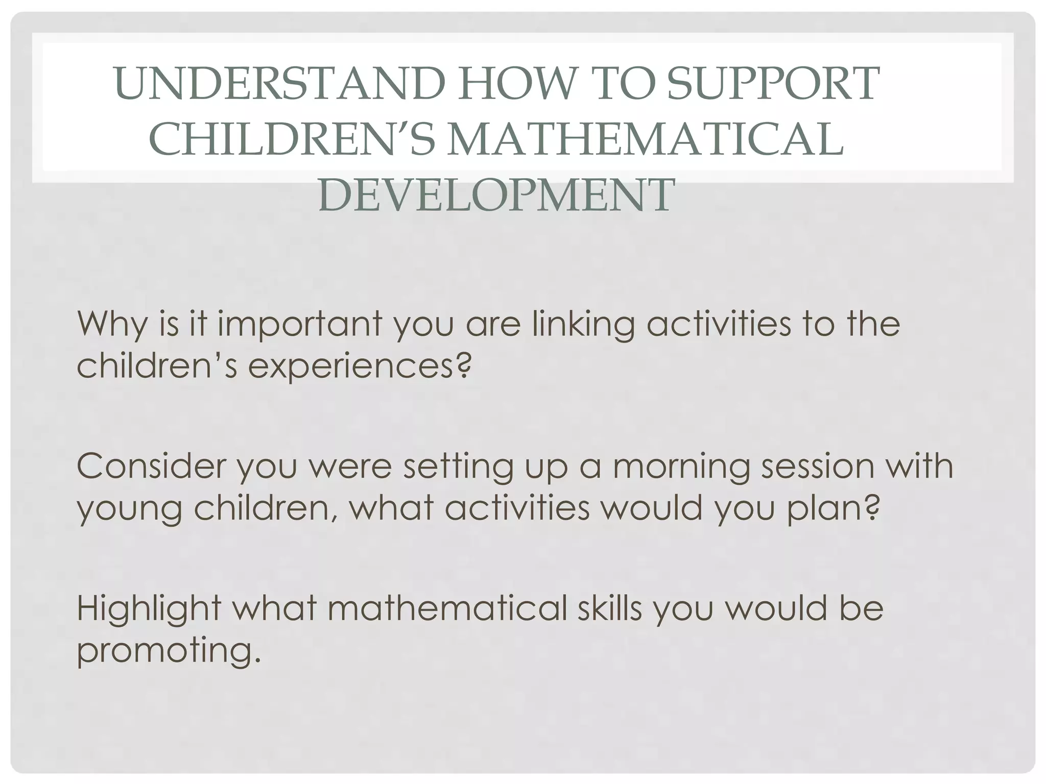 UNDERSTAND HOW TO SUPPORT 
CHILDREN’S MATHEMATICAL 
DEVELOPMENT 
Why is it important you are linking activities to the 
children’s experiences? 
Consider you were setting up a morning session with 
young children, what activities would you plan? 
Highlight what mathematical skills you would be 
promoting. 
 