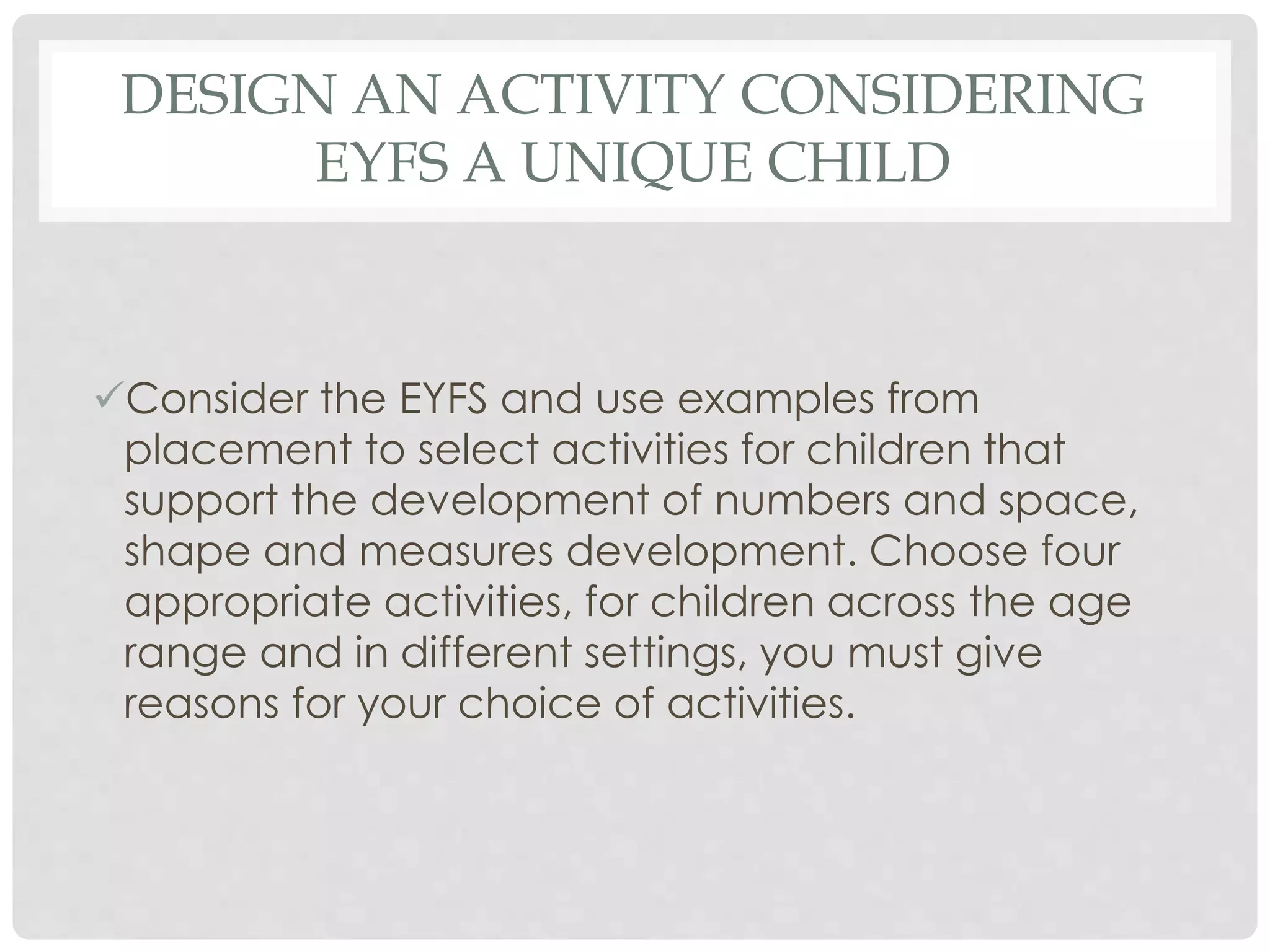 DESIGN AN ACTIVITY CONSIDERING 
EYFS A UNIQUE CHILD 
Consider the EYFS and use examples from 
placement to select activities for children that 
support the development of numbers and space, 
shape and measures development. Choose four 
appropriate activities, for children across the age 
range and in different settings, you must give 
reasons for your choice of activities. 
 