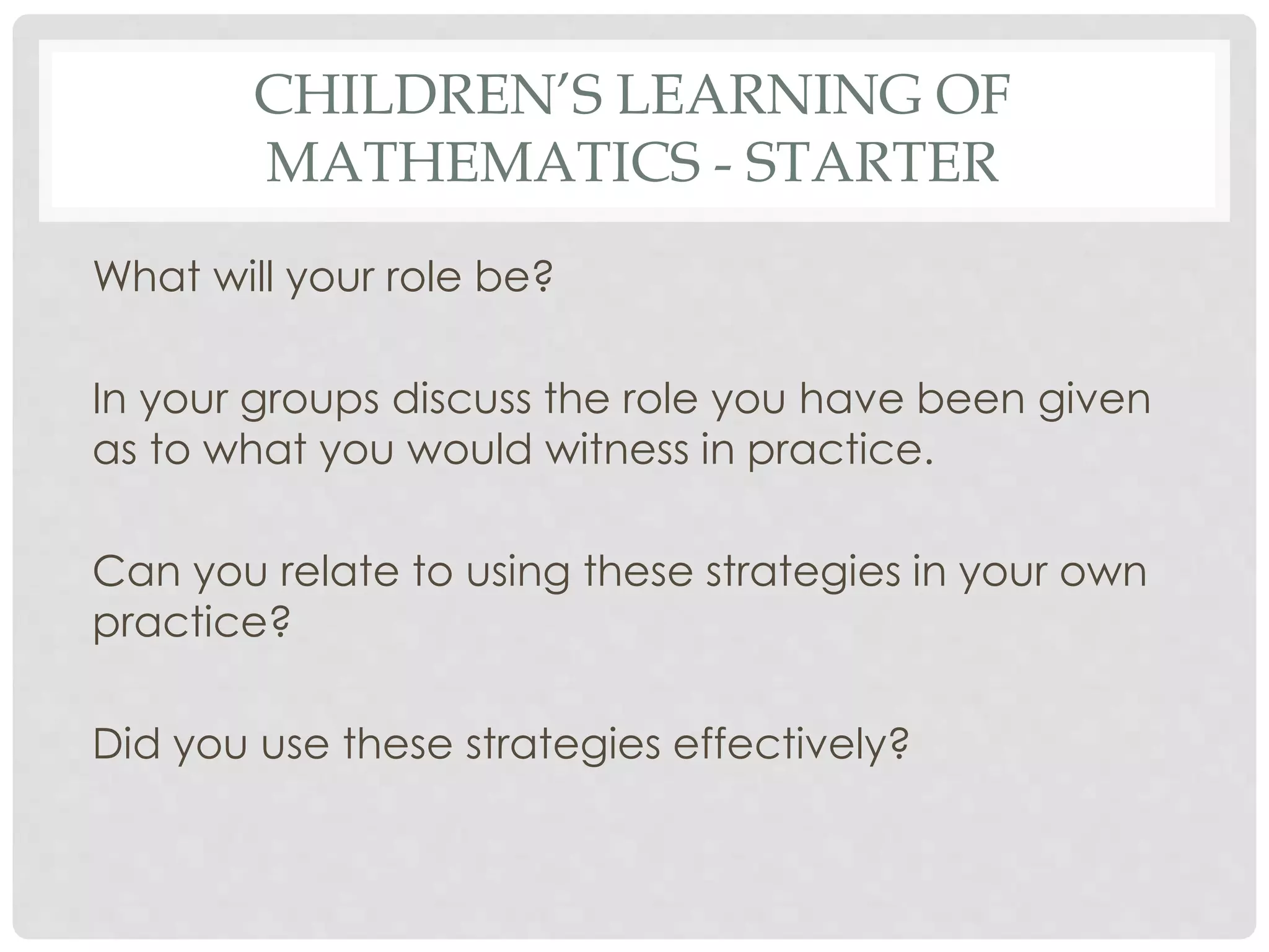 CHILDREN’S LEARNING OF 
MATHEMATICS - STARTER 
What will your role be? 
In your groups discuss the role you have been given 
as to what you would witness in practice. 
Can you relate to using these strategies in your own 
practice? 
Did you use these strategies effectively? 
 